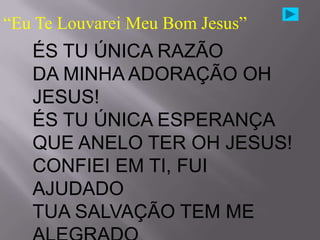 “Eu Te Louvarei Meu Bom Jesus”
   ÉS TU ÚNICA RAZÃO
   DA MINHA ADORAÇÃO OH
   JESUS!
   ÉS TU ÚNICA ESPERANÇA
   QUE ANELO TER OH JESUS!
   CONFIEI EM TI, FUI
   AJUDADO
   TUA SALVAÇÃO TEM ME
 