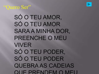 “Quero Ser”
    SÓ O TEU AMOR,
    SÓ O TEU AMOR
    SARA A MINHA DOR,
    PREENCHE O MEU
    VIVER
    SÓ O TEU PODER,
    SÓ O TEU PODER
    QUEBRA AS CADEIAS
 