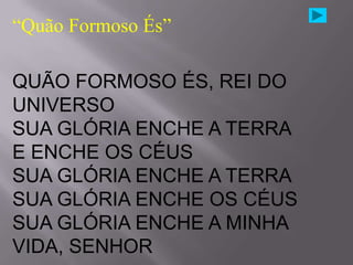 “Quão Formoso És”

QUÃO FORMOSO ÉS, REI DO
UNIVERSO
SUA GLÓRIA ENCHE A TERRA
E ENCHE OS CÉUS
SUA GLÓRIA ENCHE A TERRA
SUA GLÓRIA ENCHE OS CÉUS
SUA GLÓRIA ENCHE A MINHA
VIDA, SENHOR
 
