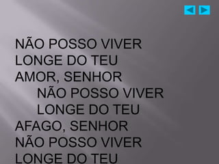 NÃO POSSO VIVER
LONGE DO TEU
AMOR, SENHOR
   NÃO POSSO VIVER
   LONGE DO TEU
AFAGO, SENHOR
NÃO POSSO VIVER
LONGE DO TEU
 