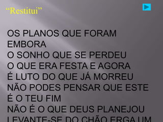 “Restitui”

OS PLANOS QUE FORAM
EMBORA
O SONHO QUE SE PERDEU
O QUE ERA FESTA E AGORA
É LUTO DO QUE JÁ MORREU
NÃO PODES PENSAR QUE ESTE
É O TEU FIM
NÃO É O QUE DEUS PLANEJOU
 