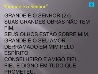 “Grande é o Senhor”
GRANDE É O SENHOR (2x)
SUAS GRANDES OBRAS NÃO TEM
FIM,
SEUS OLHOS ESTÃO SOBRE MIM.
GRANDE É O SEU AMOR
DERRAMADO EM MIM PELO
ESPÍRITO
CONSELHEIRO E AMIGO FIEL,
FIEL E DIGNO EM TUDO QUE
PROMETEU.
 