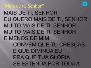 “Mais de ti, Senhor”
MAIS DE TI, SENHOR
EU QUERO MAIS DE TI, SENHOR
MUITO MAIS DE TI, SENHOR
MUITO MAIS DE TI, SENHOR
E MENOS DE MIM
   CONVÉM QUE TU CRESÇAS
   E QUE DIMINUA EU
   PRA QUE TUA GLÓRIA
   SE ESTENDA POR TODA A
 