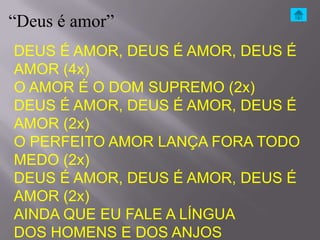 “Deus é amor”
DEUS É AMOR, DEUS É AMOR, DEUS É
AMOR (4x)
O AMOR É O DOM SUPREMO (2x)
DEUS É AMOR, DEUS É AMOR, DEUS É
AMOR (2x)
O PERFEITO AMOR LANÇA FORA TODO
MEDO (2x)
DEUS É AMOR, DEUS É AMOR, DEUS É
AMOR (2x)
AINDA QUE EU FALE A LÍNGUA
DOS HOMENS E DOS ANJOS
 
