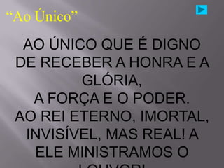 “Ao Único”
  AO ÚNICO QUE É DIGNO
 DE RECEBER A HONRA E A
         GLÓRIA,
   A FORÇA E O PODER.
 AO REI ETERNO, IMORTAL,
  INVISÍVEL, MAS REAL! A
   ELE MINISTRAMOS O
 