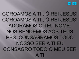 COROAMOS A TI , Ó REI JESUS!
COROAMOS A TI , Ó REI JESUS!
  ADORAMOS O TEU NOME.
 NOS RENDEMOS AOS TEUS
 PÉS. CONSAGRAMOS TODO
    NOSSO SER A TI EU
CONSAGRO TODO O MEU SER
           A TI
 