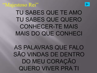 “Majestoso Rei”
     TU SABES QUE TE AMO
     TU SABES QUE QUERO
      CONHECER-TE MAIS
     MAIS DO QUE CONHECI

    AS PALAVRAS QUE FALO
    SÃO VINDAS DE DENTRO
      DO MEU CORAÇÃO
     QUERO VIVER PRA TI
 