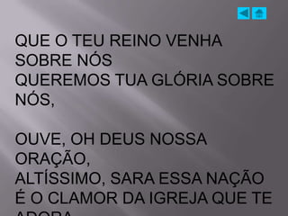 QUE O TEU REINO VENHA
SOBRE NÓS
QUEREMOS TUA GLÓRIA SOBRE
NÓS,

OUVE, OH DEUS NOSSA
ORAÇÃO,
ALTÍSSIMO, SARA ESSA NAÇÃO
É O CLAMOR DA IGREJA QUE TE
 