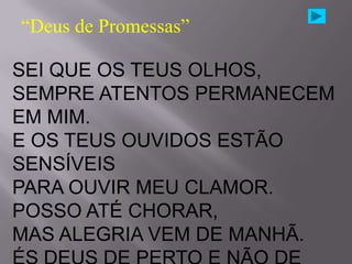 “Deus de Promessas”

SEI QUE OS TEUS OLHOS,
SEMPRE ATENTOS PERMANECEM
EM MIM.
E OS TEUS OUVIDOS ESTÃO
SENSÍVEIS
PARA OUVIR MEU CLAMOR.
POSSO ATÉ CHORAR,
MAS ALEGRIA VEM DE MANHÃ.
 