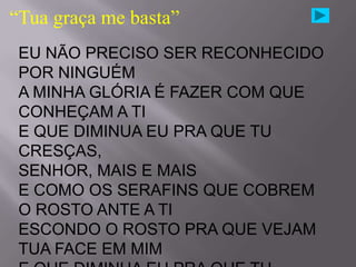 “Tua graça me basta”
 EU NÃO PRECISO SER RECONHECIDO
 POR NINGUÉM
 A MINHA GLÓRIA É FAZER COM QUE
 CONHEÇAM A TI
 E QUE DIMINUA EU PRA QUE TU
 CRESÇAS,
 SENHOR, MAIS E MAIS
 E COMO OS SERAFINS QUE COBREM
 O ROSTO ANTE A TI
 ESCONDO O ROSTO PRA QUE VEJAM
 TUA FACE EM MIM
 