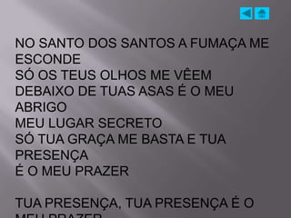 NO SANTO DOS SANTOS A FUMAÇA ME
ESCONDE
SÓ OS TEUS OLHOS ME VÊEM
DEBAIXO DE TUAS ASAS É O MEU
ABRIGO
MEU LUGAR SECRETO
SÓ TUA GRAÇA ME BASTA E TUA
PRESENÇA
É O MEU PRAZER

TUA PRESENÇA, TUA PRESENÇA É O
 