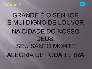 “Grande”

   GRANDE É O SENHOR
 E MUI DIGNO DE LOUVOR
  NA CIDADE DO NOSSO
          DEUS,
    SEU SANTO MONTE
 ALEGRIA DE TODA TERRA
 