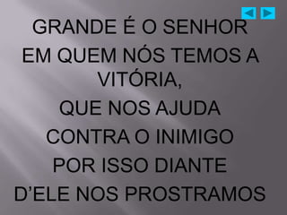 GRANDE É O SENHOR
 EM QUEM NÓS TEMOS A
       VITÓRIA,
    QUE NOS AJUDA
   CONTRA O INIMIGO
    POR ISSO DIANTE
D‟ELE NOS PROSTRAMOS
 