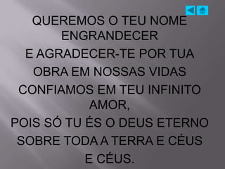 QUEREMOS O TEU NOME
       ENGRANDECER
  E AGRADECER-TE POR TUA
   OBRA EM NOSSAS VIDAS
 CONFIAMOS EM TEU INFINITO
            AMOR,
POIS SÓ TU ÉS O DEUS ETERNO
 SOBRE TODA A TERRA E CÉUS
           E CÉUS.
 