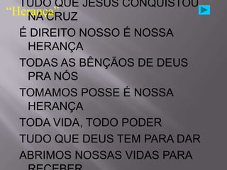 TUDO QUE JESUS CONQUISTOU
“Herança”
   NA CRUZ
  É DIREITO NOSSO É NOSSA
   HERANÇA
  TODAS AS BÊNÇÃOS DE DEUS
   PRA NÓS
  TOMAMOS POSSE É NOSSA
   HERANÇA
  TODA VIDA, TODO PODER
  TUDO QUE DEUS TEM PARA DAR
  ABRIMOS NOSSAS VIDAS PARA
 