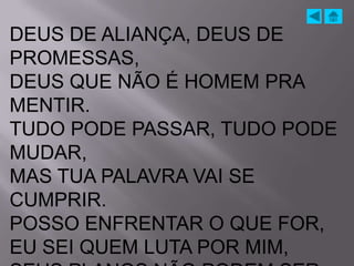 DEUS DE ALIANÇA, DEUS DE
PROMESSAS,
DEUS QUE NÃO É HOMEM PRA
MENTIR.
TUDO PODE PASSAR, TUDO PODE
MUDAR,
MAS TUA PALAVRA VAI SE
CUMPRIR.
POSSO ENFRENTAR O QUE FOR,
EU SEI QUEM LUTA POR MIM,
 