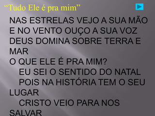 “Tudo Ele é pra mim”
 NAS ESTRELAS VEJO A SUA MÃO
 E NO VENTO OUÇO A SUA VOZ
 DEUS DOMINA SOBRE TERRA E
 MAR
 O QUE ELE É PRA MIM?
   EU SEI O SENTIDO DO NATAL
   POIS NA HISTÓRIA TEM O SEU
 LUGAR
   CRISTO VEIO PARA NOS
 