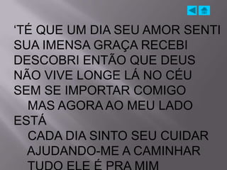 „TÉ QUE UM DIA SEU AMOR SENTI
SUA IMENSA GRAÇA RECEBI
DESCOBRI ENTÃO QUE DEUS
NÃO VIVE LONGE LÁ NO CÉU
SEM SE IMPORTAR COMIGO
  MAS AGORA AO MEU LADO
ESTÁ
  CADA DIA SINTO SEU CUIDAR
  AJUDANDO-ME A CAMINHAR
 