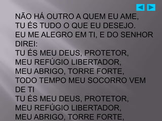 NÃO HÁ OUTRO A QUEM EU AME,
TU ÉS TUDO O QUE EU DESEJO.
EU ME ALEGRO EM TI, E DO SENHOR
DIREI:
TU ÉS MEU DEUS, PROTETOR,
MEU REFÚGIO LIBERTADOR,
MEU ABRIGO, TORRE FORTE,
TODO TEMPO MEU SOCORRO VEM
DE TI
TU ÉS MEU DEUS, PROTETOR,
MEU REFÚGIO LIBERTADOR,
MEU ABRIGO, TORRE FORTE,
 