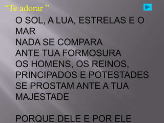 “Te adorar ”
  O SOL, A LUA, ESTRELAS E O
  MAR
  NADA SE COMPARA
  ANTE TUA FORMOSURA
  OS HOMENS, OS REINOS,
  PRINCIPADOS E POTESTADES
  SE PROSTAM ANTE A TUA
  MAJESTADE

  PORQUE DELE E POR ELE
 