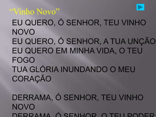 “Vinho Novo”
EU QUERO, Ó SENHOR, TEU VINHO
NOVO
EU QUERO, Ó SENHOR, A TUA UNÇÃO
EU QUERO EM MINHA VIDA, O TEU
FOGO
TUA GLÓRIA INUNDANDO O MEU
CORAÇÃO

DERRAMA, Ó SENHOR, TEU VINHO
NOVO
 
