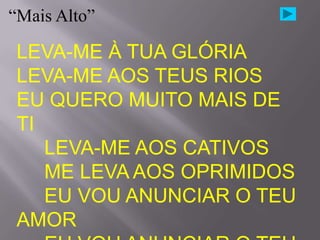 “Mais Alto”

 LEVA-ME À TUA GLÓRIA
 LEVA-ME AOS TEUS RIOS
 EU QUERO MUITO MAIS DE
 TI
    LEVA-ME AOS CATIVOS
    ME LEVA AOS OPRIMIDOS
    EU VOU ANUNCIAR O TEU
 AMOR
 