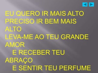 EU QUERO IR MAIS ALTO
PRECISO IR BEM MAIS
ALTO
LEVA-ME AO TEU GRANDE
AMOR
  E RECEBER TEU
ABRAÇO
  E SENTIR TEU PERFUME
 