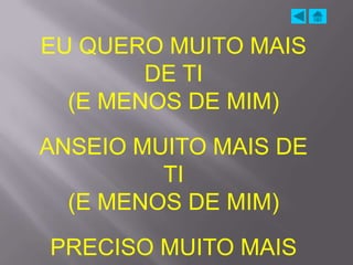 EU QUERO MUITO MAIS
        DE TI
  (E MENOS DE MIM)
ANSEIO MUITO MAIS DE
         TI
  (E MENOS DE MIM)
PRECISO MUITO MAIS
 