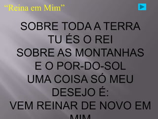 “Reina em Mim”

   SOBRE TODA A TERRA
       TU ÉS O REI
  SOBRE AS MONTANHAS
     E O POR-DO-SOL
    UMA COISA SÓ MEU
        DESEJO É:
 VEM REINAR DE NOVO EM
 