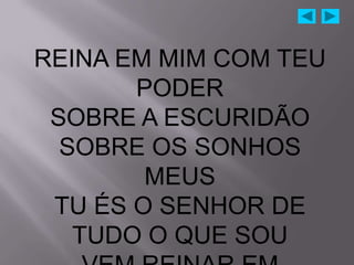 REINA EM MIM COM TEU
       PODER
 SOBRE A ESCURIDÃO
  SOBRE OS SONHOS
        MEUS
 TU ÉS O SENHOR DE
   TUDO O QUE SOU
 