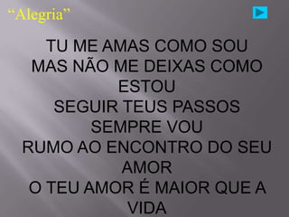 “Alegria”

     TU ME AMAS COMO SOU
   MAS NÃO ME DEIXAS COMO
            ESTOU
      SEGUIR TEUS PASSOS
          SEMPRE VOU
  RUMO AO ENCONTRO DO SEU
             AMOR
   O TEU AMOR É MAIOR QUE A
              VIDA
 