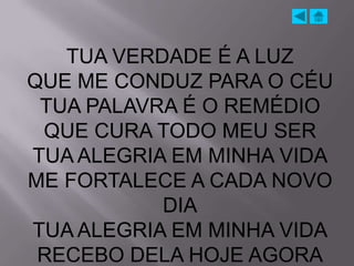 TUA VERDADE É A LUZ
QUE ME CONDUZ PARA O CÉU
 TUA PALAVRA É O REMÉDIO
 QUE CURA TODO MEU SER
TUA ALEGRIA EM MINHA VIDA
ME FORTALECE A CADA NOVO
           DIA
TUA ALEGRIA EM MINHA VIDA
 RECEBO DELA HOJE AGORA
 