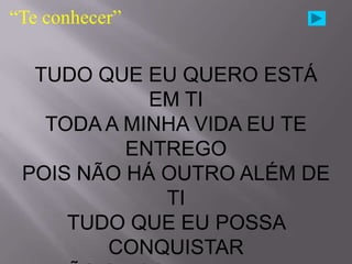 “Te conhecer”

  TUDO QUE EU QUERO ESTÁ
            EM TI
   TODA A MINHA VIDA EU TE
          ENTREGO
 POIS NÃO HÁ OUTRO ALÉM DE
             TI
     TUDO QUE EU POSSA
        CONQUISTAR
 