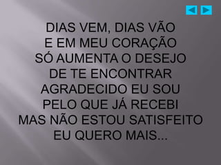 DIAS VEM, DIAS VÃO
   E EM MEU CORAÇÃO
  SÓ AUMENTA O DESEJO
    DE TE ENCONTRAR
   AGRADECIDO EU SOU
   PELO QUE JÁ RECEBI
MAS NÃO ESTOU SATISFEITO
     EU QUERO MAIS...
 