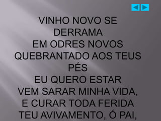 VINHO NOVO SE
        DERRAMA
    EM ODRES NOVOS
QUEBRANTADO AOS TEUS
          PÉS
    EU QUERO ESTAR
VEM SARAR MINHA VIDA,
  E CURAR TODA FERIDA
 TEU AVIVAMENTO, Ó PAI,
 