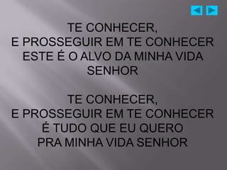 TE CONHECER,
E PROSSEGUIR EM TE CONHECER
  ESTE É O ALVO DA MINHA VIDA
            SENHOR

         TE CONHECER,
E PROSSEGUIR EM TE CONHECER
     É TUDO QUE EU QUERO
    PRA MINHA VIDA SENHOR
 
