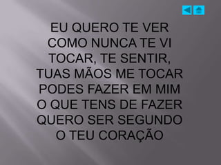 EU QUERO TE VER
 COMO NUNCA TE VI
 TOCAR, TE SENTIR,
TUAS MÃOS ME TOCAR
PODES FAZER EM MIM
O QUE TENS DE FAZER
QUERO SER SEGUNDO
   O TEU CORAÇÃO
 