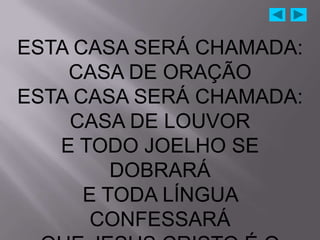 ESTA CASA SERÁ CHAMADA:
    CASA DE ORAÇÃO
ESTA CASA SERÁ CHAMADA:
    CASA DE LOUVOR
   E TODO JOELHO SE
         DOBRARÁ
      E TODA LÍNGUA
       CONFESSARÁ
 