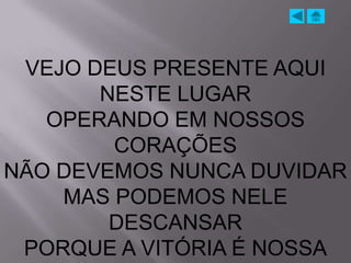 VEJO DEUS PRESENTE AQUI
       NESTE LUGAR
   OPERANDO EM NOSSOS
        CORAÇÕES
NÃO DEVEMOS NUNCA DUVIDAR
    MAS PODEMOS NELE
        DESCANSAR
 PORQUE A VITÓRIA É NOSSA
 