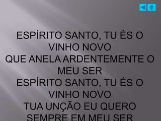ESPÍRITO SANTO, TU ÉS O
       VINHO NOVO
QUE ANELA ARDENTEMENTE O
         MEU SER
 ESPÍRITO SANTO, TU ÉS O
       VINHO NOVO
   TUA UNÇÃO EU QUERO
 