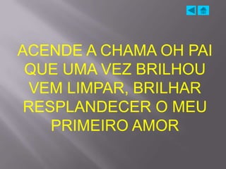 ACENDE A CHAMA OH PAI
 QUE UMA VEZ BRILHOU
  VEM LIMPAR, BRILHAR
 RESPLANDECER O MEU
    PRIMEIRO AMOR
 