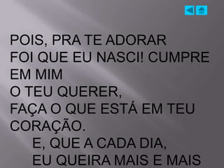 POIS, PRA TE ADORAR
FOI QUE EU NASCI! CUMPRE
EM MIM
O TEU QUERER,
FAÇA O QUE ESTÁ EM TEU
CORAÇÃO.
   E, QUE A CADA DIA,
   EU QUEIRA MAIS E MAIS
 