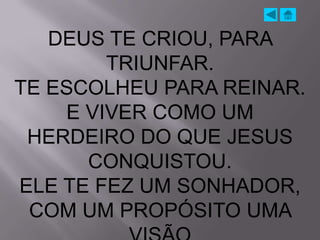 DEUS TE CRIOU, PARA
        TRIUNFAR.
TE ESCOLHEU PARA REINAR.
    E VIVER COMO UM
 HERDEIRO DO QUE JESUS
      CONQUISTOU.
ELE TE FEZ UM SONHADOR,
 COM UM PROPÓSITO UMA
 