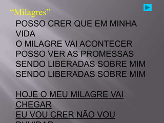 “Milagres”
 POSSO CRER QUE EM MINHA
 VIDA
 O MILAGRE VAI ACONTECER
 POSSO VER AS PROMESSAS
 SENDO LIBERADAS SOBRE MIM
 SENDO LIBERADAS SOBRE MIM

 HOJE O MEU MILAGRE VAI
 CHEGAR
 EU VOU CRER NÃO VOU
 