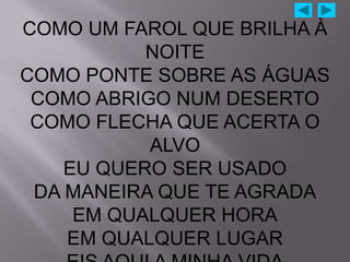 COMO UM FAROL QUE BRILHA À
           NOITE
COMO PONTE SOBRE AS ÁGUAS
 COMO ABRIGO NUM DESERTO
 COMO FLECHA QUE ACERTA O
           ALVO
    EU QUERO SER USADO
 DA MANEIRA QUE TE AGRADA
     EM QUALQUER HORA
    EM QUALQUER LUGAR
 