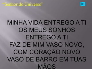 “Senhor do Universo”



  MINHA VIDA ENTREGO A TI
     OS MEUS SONHOS
        ENTREGO A TI
   FAZ DE MIM VASO NOVO,
    COM CORAÇÃO NOVO
  VASO DE BARRO EM TUAS
           MÃOS
 