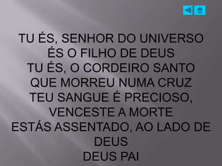 TU ÉS, SENHOR DO UNIVERSO
     ÉS O FILHO DE DEUS
  TU ÉS, O CORDEIRO SANTO
  QUE MORREU NUMA CRUZ
  TEU SANGUE É PRECIOSO,
     VENCESTE A MORTE
ESTÁS ASSENTADO, AO LADO DE
            DEUS
           DEUS PAI
 
