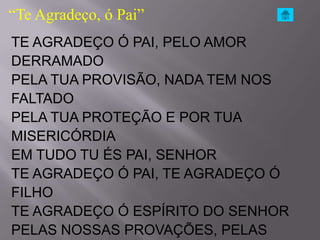 “Te Agradeço, ó Pai”
TE AGRADEÇO Ó PAI, PELO AMOR
DERRAMADO
PELA TUA PROVISÃO, NADA TEM NOS
FALTADO
PELA TUA PROTEÇÃO E POR TUA
MISERICÓRDIA
EM TUDO TU ÉS PAI, SENHOR
TE AGRADEÇO Ó PAI, TE AGRADEÇO Ó
FILHO
TE AGRADEÇO Ó ESPÍRITO DO SENHOR
PELAS NOSSAS PROVAÇÕES, PELAS
 