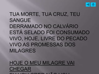 TUA MORTE, TUA CRUZ, TEU
SANGUE
DERRAMADO NO CALVÁRIO
ESTÁ SELADO FOI CONSUMADO
VIVO, HOJE, LIVRE DO PECADO
VIVO AS PROMESSAS DOS
MILAGRES

HOJE O MEU MILAGRE VAI
CHEGAR
 