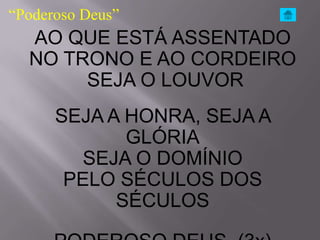 “Poderoso Deus”
  AO QUE ESTÁ ASSENTADO
  NO TRONO E AO CORDEIRO
       SEJA O LOUVOR
      SEJA A HONRA, SEJA A
             GLÓRIA
        SEJA O DOMÍNIO
       PELO SÉCULOS DOS
            SÉCULOS
 